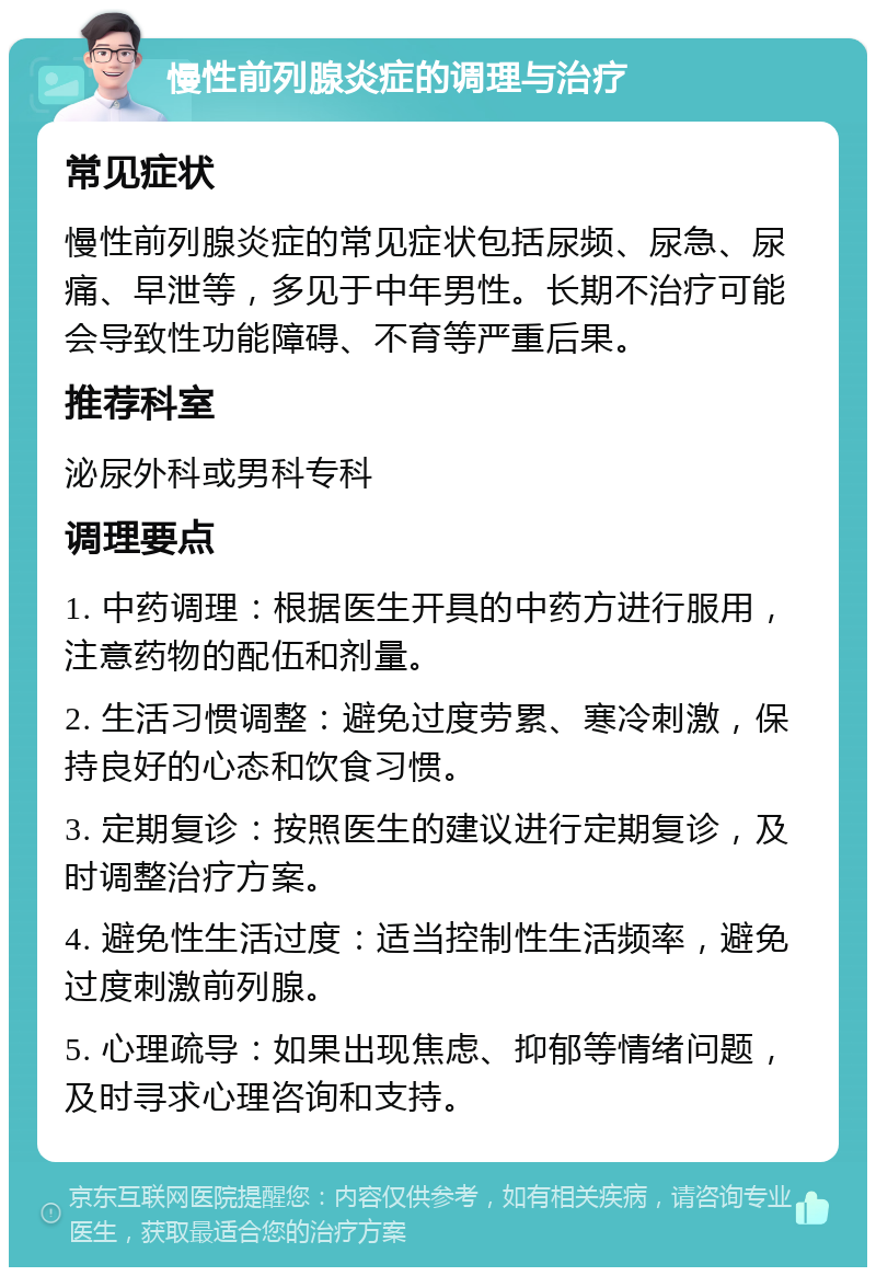 慢性前列腺炎症的调理与治疗 常见症状 慢性前列腺炎症的常见症状包括尿频、尿急、尿痛、早泄等，多见于中年男性。长期不治疗可能会导致性功能障碍、不育等严重后果。 推荐科室 泌尿外科或男科专科 调理要点 1. 中药调理：根据医生开具的中药方进行服用，注意药物的配伍和剂量。 2. 生活习惯调整：避免过度劳累、寒冷刺激，保持良好的心态和饮食习惯。 3. 定期复诊：按照医生的建议进行定期复诊，及时调整治疗方案。 4. 避免性生活过度：适当控制性生活频率，避免过度刺激前列腺。 5. 心理疏导：如果出现焦虑、抑郁等情绪问题，及时寻求心理咨询和支持。