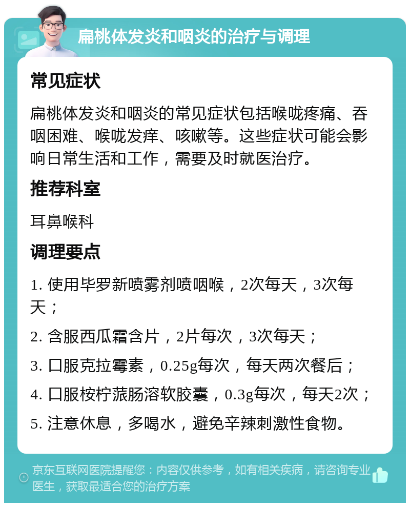 扁桃体发炎和咽炎的治疗与调理 常见症状 扁桃体发炎和咽炎的常见症状包括喉咙疼痛、吞咽困难、喉咙发痒、咳嗽等。这些症状可能会影响日常生活和工作，需要及时就医治疗。 推荐科室 耳鼻喉科 调理要点 1. 使用毕罗新喷雾剂喷咽喉，2次每天，3次每天； 2. 含服西瓜霜含片，2片每次，3次每天； 3. 口服克拉霉素，0.25g每次，每天两次餐后； 4. 口服桉柠蒎肠溶软胶囊，0.3g每次，每天2次； 5. 注意休息，多喝水，避免辛辣刺激性食物。