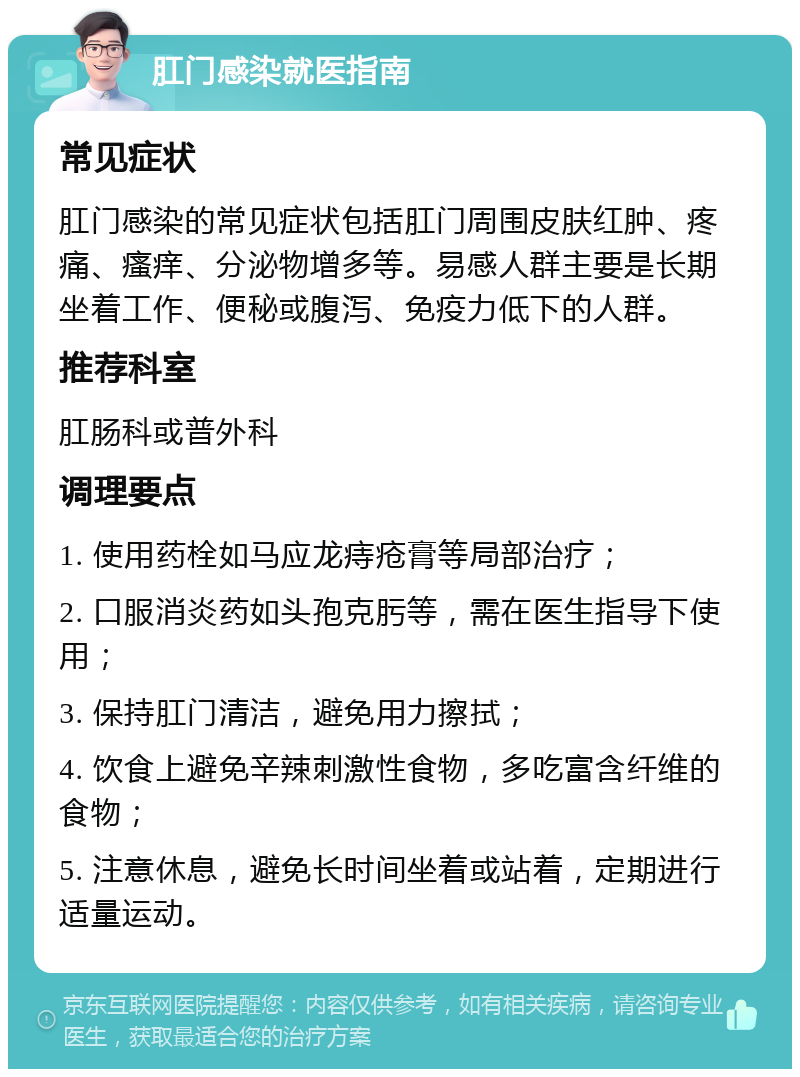 肛门感染就医指南 常见症状 肛门感染的常见症状包括肛门周围皮肤红肿、疼痛、瘙痒、分泌物增多等。易感人群主要是长期坐着工作、便秘或腹泻、免疫力低下的人群。 推荐科室 肛肠科或普外科 调理要点 1. 使用药栓如马应龙痔疮膏等局部治疗； 2. 口服消炎药如头孢克肟等，需在医生指导下使用； 3. 保持肛门清洁，避免用力擦拭； 4. 饮食上避免辛辣刺激性食物，多吃富含纤维的食物； 5. 注意休息，避免长时间坐着或站着，定期进行适量运动。