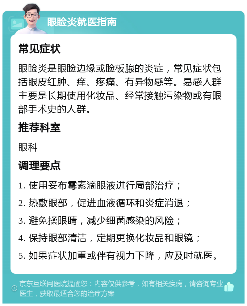 眼睑炎就医指南 常见症状 眼睑炎是眼睑边缘或睑板腺的炎症，常见症状包括眼皮红肿、痒、疼痛、有异物感等。易感人群主要是长期使用化妆品、经常接触污染物或有眼部手术史的人群。 推荐科室 眼科 调理要点 1. 使用妥布霉素滴眼液进行局部治疗； 2. 热敷眼部，促进血液循环和炎症消退； 3. 避免揉眼睛，减少细菌感染的风险； 4. 保持眼部清洁，定期更换化妆品和眼镜； 5. 如果症状加重或伴有视力下降，应及时就医。