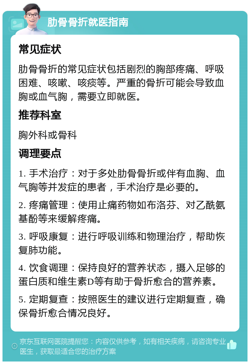 肋骨骨折就医指南 常见症状 肋骨骨折的常见症状包括剧烈的胸部疼痛、呼吸困难、咳嗽、咳痰等。严重的骨折可能会导致血胸或血气胸，需要立即就医。 推荐科室 胸外科或骨科 调理要点 1. 手术治疗：对于多处肋骨骨折或伴有血胸、血气胸等并发症的患者，手术治疗是必要的。 2. 疼痛管理：使用止痛药物如布洛芬、对乙酰氨基酚等来缓解疼痛。 3. 呼吸康复：进行呼吸训练和物理治疗，帮助恢复肺功能。 4. 饮食调理：保持良好的营养状态，摄入足够的蛋白质和维生素D等有助于骨折愈合的营养素。 5. 定期复查：按照医生的建议进行定期复查，确保骨折愈合情况良好。