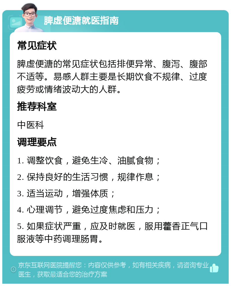 脾虚便溏就医指南 常见症状 脾虚便溏的常见症状包括排便异常、腹泻、腹部不适等。易感人群主要是长期饮食不规律、过度疲劳或情绪波动大的人群。 推荐科室 中医科 调理要点 1. 调整饮食，避免生冷、油腻食物； 2. 保持良好的生活习惯，规律作息； 3. 适当运动，增强体质； 4. 心理调节，避免过度焦虑和压力； 5. 如果症状严重，应及时就医，服用藿香正气口服液等中药调理肠胃。