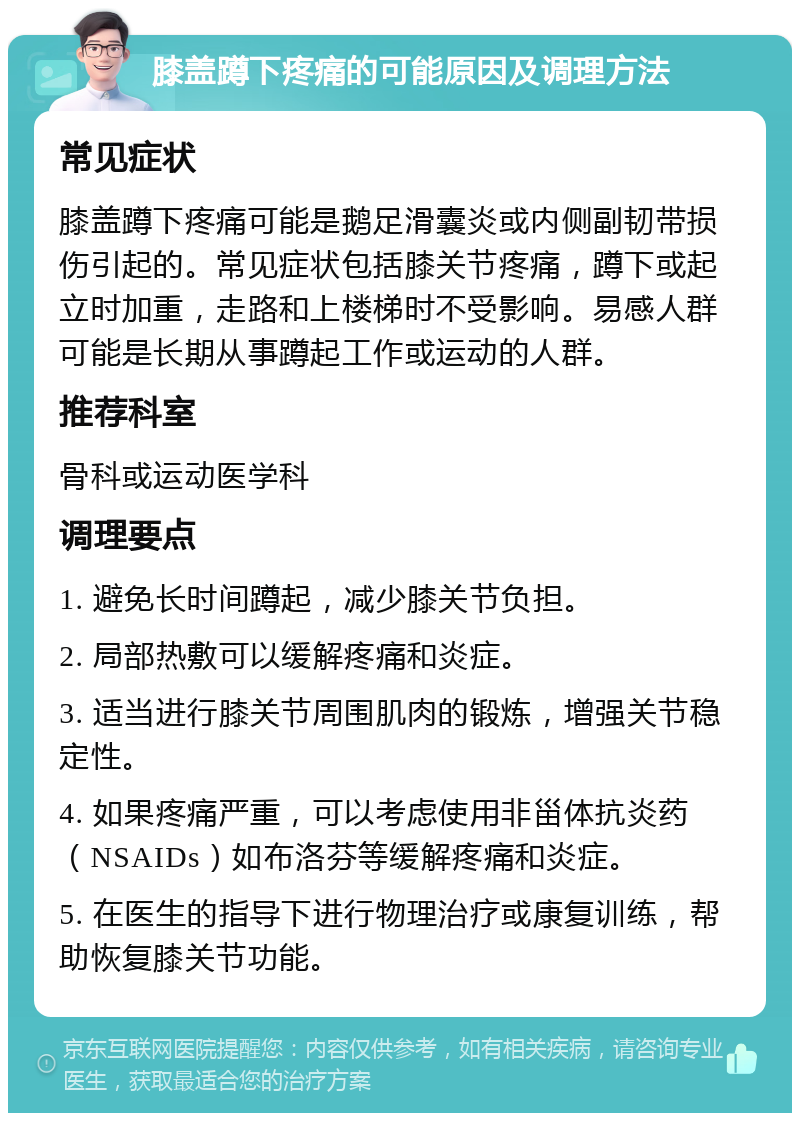 膝盖蹲下疼痛的可能原因及调理方法 常见症状 膝盖蹲下疼痛可能是鹅足滑囊炎或内侧副韧带损伤引起的。常见症状包括膝关节疼痛，蹲下或起立时加重，走路和上楼梯时不受影响。易感人群可能是长期从事蹲起工作或运动的人群。 推荐科室 骨科或运动医学科 调理要点 1. 避免长时间蹲起，减少膝关节负担。 2. 局部热敷可以缓解疼痛和炎症。 3. 适当进行膝关节周围肌肉的锻炼，增强关节稳定性。 4. 如果疼痛严重，可以考虑使用非甾体抗炎药（NSAIDs）如布洛芬等缓解疼痛和炎症。 5. 在医生的指导下进行物理治疗或康复训练，帮助恢复膝关节功能。