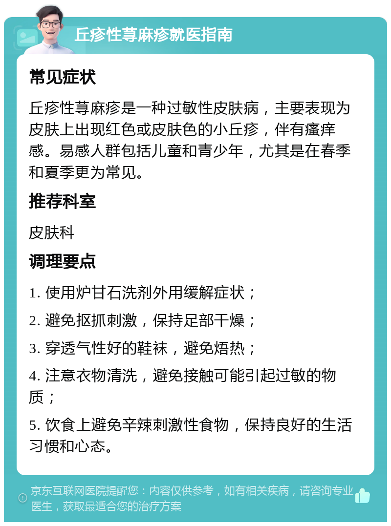 丘疹性荨麻疹就医指南 常见症状 丘疹性荨麻疹是一种过敏性皮肤病，主要表现为皮肤上出现红色或皮肤色的小丘疹，伴有瘙痒感。易感人群包括儿童和青少年，尤其是在春季和夏季更为常见。 推荐科室 皮肤科 调理要点 1. 使用炉甘石洗剂外用缓解症状； 2. 避免抠抓刺激，保持足部干燥； 3. 穿透气性好的鞋袜，避免焐热； 4. 注意衣物清洗，避免接触可能引起过敏的物质； 5. 饮食上避免辛辣刺激性食物，保持良好的生活习惯和心态。