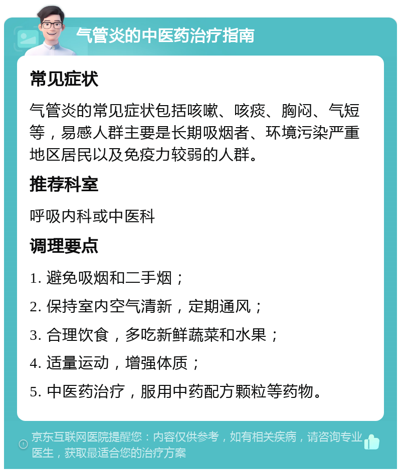 气管炎的中医药治疗指南 常见症状 气管炎的常见症状包括咳嗽、咳痰、胸闷、气短等，易感人群主要是长期吸烟者、环境污染严重地区居民以及免疫力较弱的人群。 推荐科室 呼吸内科或中医科 调理要点 1. 避免吸烟和二手烟； 2. 保持室内空气清新，定期通风； 3. 合理饮食，多吃新鲜蔬菜和水果； 4. 适量运动，增强体质； 5. 中医药治疗，服用中药配方颗粒等药物。