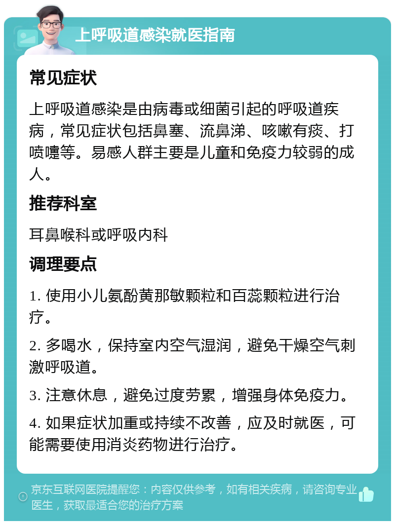 上呼吸道感染就医指南 常见症状 上呼吸道感染是由病毒或细菌引起的呼吸道疾病，常见症状包括鼻塞、流鼻涕、咳嗽有痰、打喷嚏等。易感人群主要是儿童和免疫力较弱的成人。 推荐科室 耳鼻喉科或呼吸内科 调理要点 1. 使用小儿氨酚黄那敏颗粒和百蕊颗粒进行治疗。 2. 多喝水，保持室内空气湿润，避免干燥空气刺激呼吸道。 3. 注意休息，避免过度劳累，增强身体免疫力。 4. 如果症状加重或持续不改善，应及时就医，可能需要使用消炎药物进行治疗。