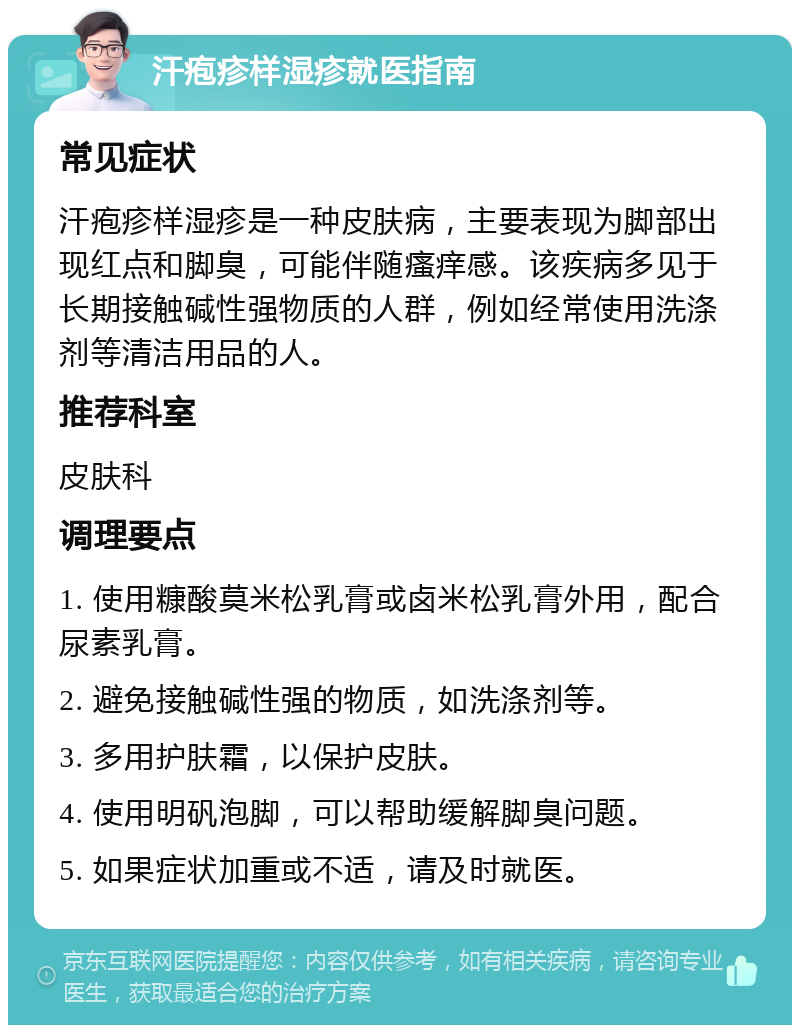 汗疱疹样湿疹就医指南 常见症状 汗疱疹样湿疹是一种皮肤病，主要表现为脚部出现红点和脚臭，可能伴随瘙痒感。该疾病多见于长期接触碱性强物质的人群，例如经常使用洗涤剂等清洁用品的人。 推荐科室 皮肤科 调理要点 1. 使用糠酸莫米松乳膏或卤米松乳膏外用，配合尿素乳膏。 2. 避免接触碱性强的物质，如洗涤剂等。 3. 多用护肤霜，以保护皮肤。 4. 使用明矾泡脚，可以帮助缓解脚臭问题。 5. 如果症状加重或不适，请及时就医。