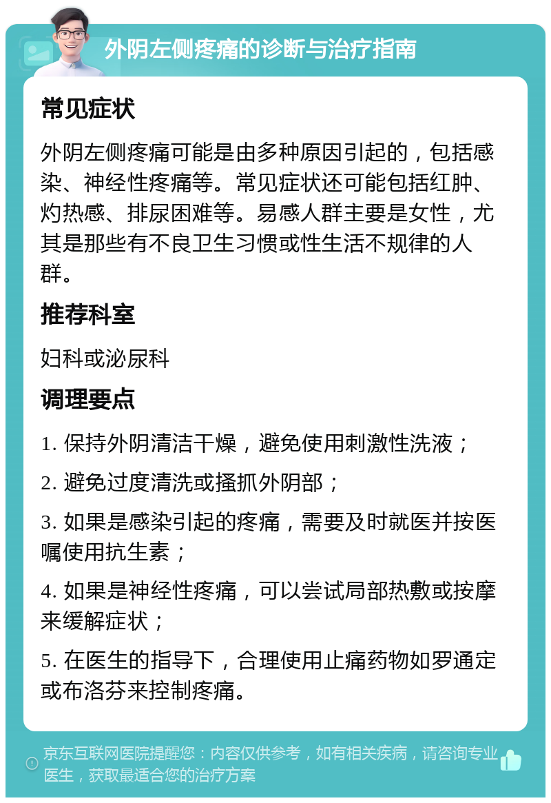 外阴左侧疼痛的诊断与治疗指南 常见症状 外阴左侧疼痛可能是由多种原因引起的，包括感染、神经性疼痛等。常见症状还可能包括红肿、灼热感、排尿困难等。易感人群主要是女性，尤其是那些有不良卫生习惯或性生活不规律的人群。 推荐科室 妇科或泌尿科 调理要点 1. 保持外阴清洁干燥，避免使用刺激性洗液； 2. 避免过度清洗或搔抓外阴部； 3. 如果是感染引起的疼痛，需要及时就医并按医嘱使用抗生素； 4. 如果是神经性疼痛，可以尝试局部热敷或按摩来缓解症状； 5. 在医生的指导下，合理使用止痛药物如罗通定或布洛芬来控制疼痛。