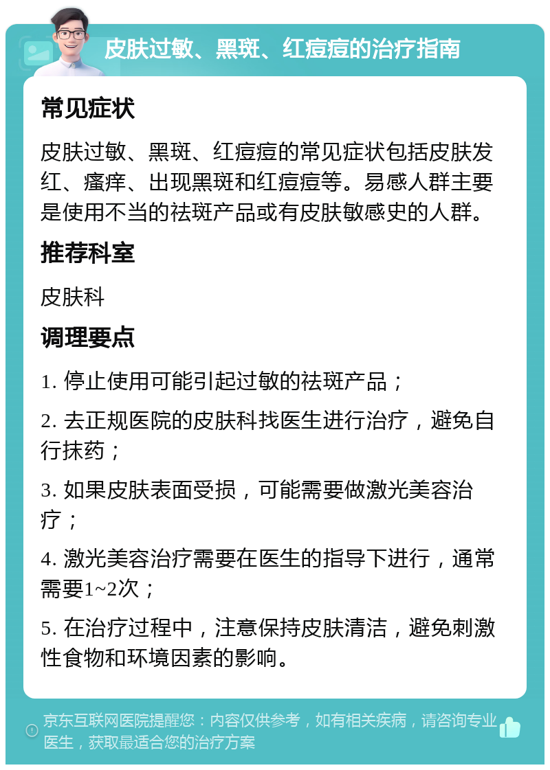 皮肤过敏、黑斑、红痘痘的治疗指南 常见症状 皮肤过敏、黑斑、红痘痘的常见症状包括皮肤发红、瘙痒、出现黑斑和红痘痘等。易感人群主要是使用不当的祛斑产品或有皮肤敏感史的人群。 推荐科室 皮肤科 调理要点 1. 停止使用可能引起过敏的祛斑产品； 2. 去正规医院的皮肤科找医生进行治疗，避免自行抹药； 3. 如果皮肤表面受损，可能需要做激光美容治疗； 4. 激光美容治疗需要在医生的指导下进行，通常需要1~2次； 5. 在治疗过程中，注意保持皮肤清洁，避免刺激性食物和环境因素的影响。