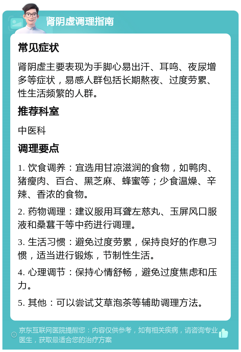 肾阴虚调理指南 常见症状 肾阴虚主要表现为手脚心易出汗、耳鸣、夜尿增多等症状，易感人群包括长期熬夜、过度劳累、性生活频繁的人群。 推荐科室 中医科 调理要点 1. 饮食调养：宜选用甘凉滋润的食物，如鸭肉、猪瘦肉、百合、黑芝麻、蜂蜜等；少食温燥、辛辣、香浓的食物。 2. 药物调理：建议服用耳聋左慈丸、玉屏风口服液和桑葚干等中药进行调理。 3. 生活习惯：避免过度劳累，保持良好的作息习惯，适当进行锻炼，节制性生活。 4. 心理调节：保持心情舒畅，避免过度焦虑和压力。 5. 其他：可以尝试艾草泡茶等辅助调理方法。