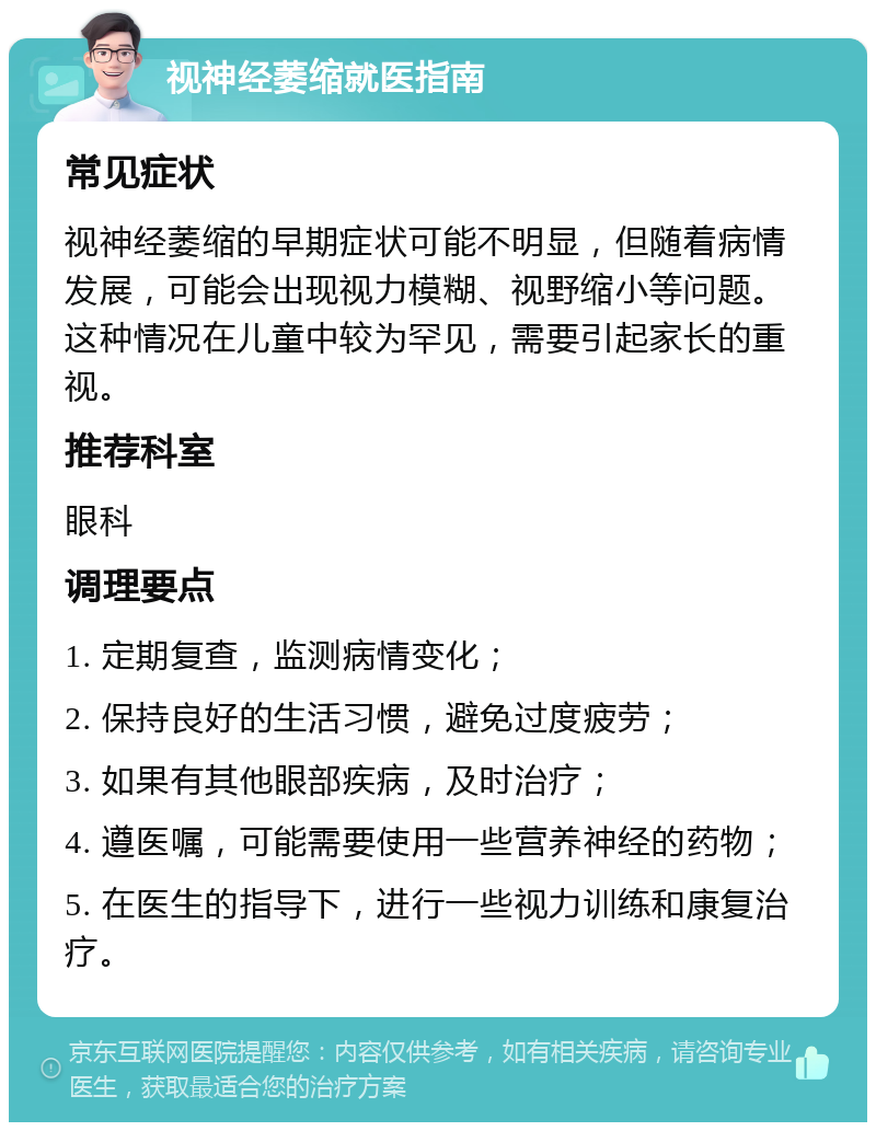 视神经萎缩就医指南 常见症状 视神经萎缩的早期症状可能不明显，但随着病情发展，可能会出现视力模糊、视野缩小等问题。这种情况在儿童中较为罕见，需要引起家长的重视。 推荐科室 眼科 调理要点 1. 定期复查，监测病情变化； 2. 保持良好的生活习惯，避免过度疲劳； 3. 如果有其他眼部疾病，及时治疗； 4. 遵医嘱，可能需要使用一些营养神经的药物； 5. 在医生的指导下，进行一些视力训练和康复治疗。