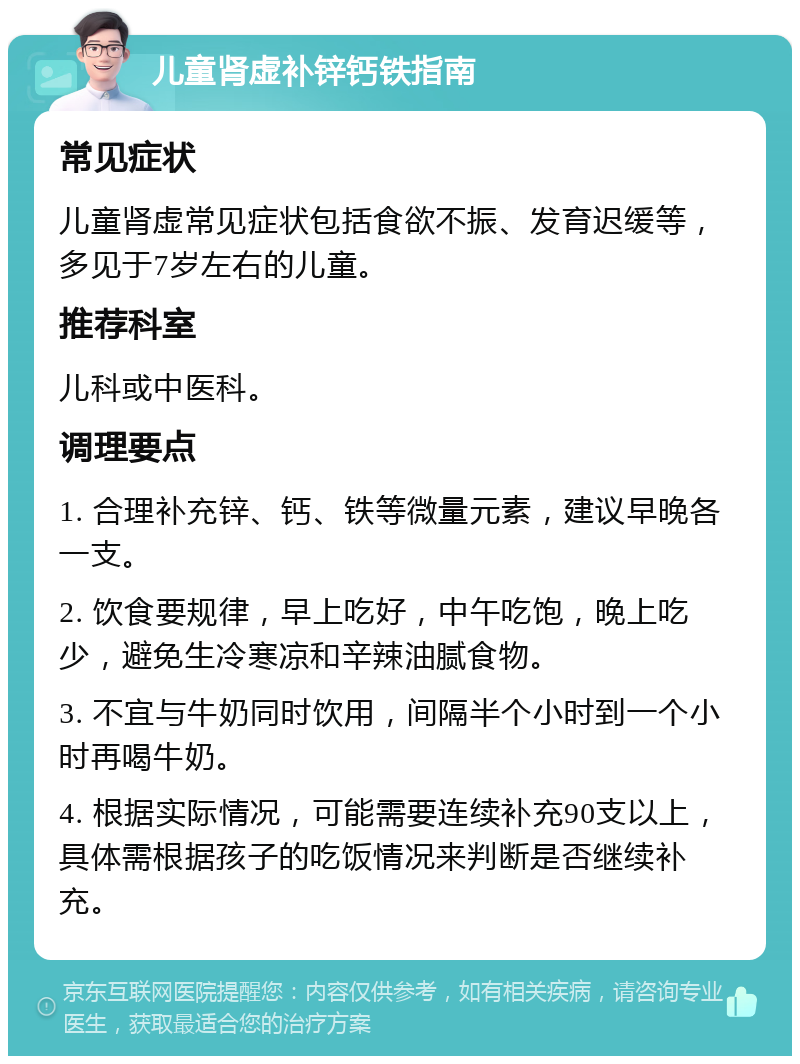 儿童肾虚补锌钙铁指南 常见症状 儿童肾虚常见症状包括食欲不振、发育迟缓等，多见于7岁左右的儿童。 推荐科室 儿科或中医科。 调理要点 1. 合理补充锌、钙、铁等微量元素，建议早晚各一支。 2. 饮食要规律，早上吃好，中午吃饱，晚上吃少，避免生冷寒凉和辛辣油腻食物。 3. 不宜与牛奶同时饮用，间隔半个小时到一个小时再喝牛奶。 4. 根据实际情况，可能需要连续补充90支以上，具体需根据孩子的吃饭情况来判断是否继续补充。