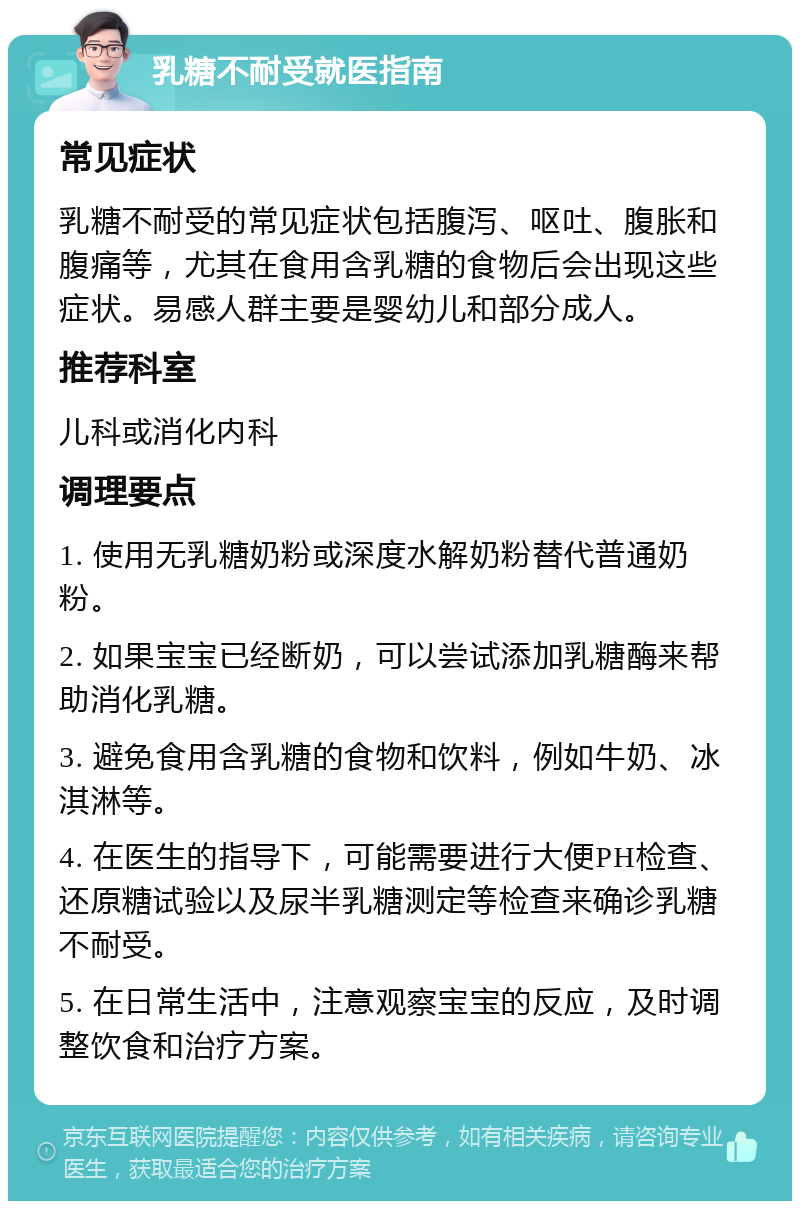 乳糖不耐受就医指南 常见症状 乳糖不耐受的常见症状包括腹泻、呕吐、腹胀和腹痛等，尤其在食用含乳糖的食物后会出现这些症状。易感人群主要是婴幼儿和部分成人。 推荐科室 儿科或消化内科 调理要点 1. 使用无乳糖奶粉或深度水解奶粉替代普通奶粉。 2. 如果宝宝已经断奶，可以尝试添加乳糖酶来帮助消化乳糖。 3. 避免食用含乳糖的食物和饮料，例如牛奶、冰淇淋等。 4. 在医生的指导下，可能需要进行大便PH检查、还原糖试验以及尿半乳糖测定等检查来确诊乳糖不耐受。 5. 在日常生活中，注意观察宝宝的反应，及时调整饮食和治疗方案。