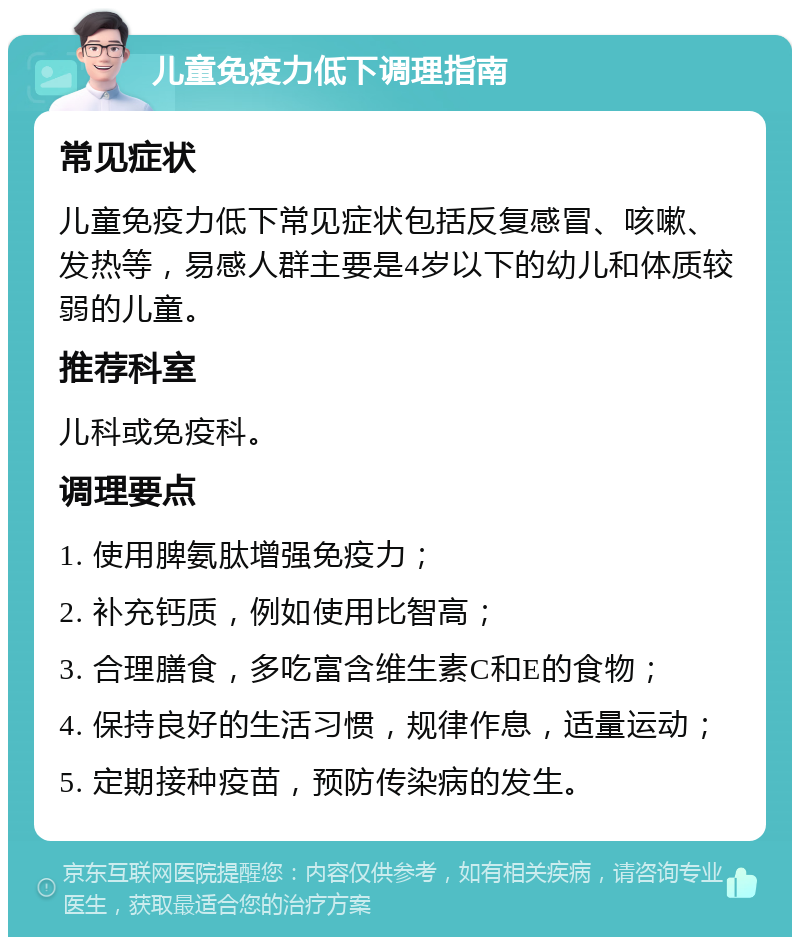 儿童免疫力低下调理指南 常见症状 儿童免疫力低下常见症状包括反复感冒、咳嗽、发热等，易感人群主要是4岁以下的幼儿和体质较弱的儿童。 推荐科室 儿科或免疫科。 调理要点 1. 使用脾氨肽增强免疫力； 2. 补充钙质，例如使用比智高； 3. 合理膳食，多吃富含维生素C和E的食物； 4. 保持良好的生活习惯，规律作息，适量运动； 5. 定期接种疫苗，预防传染病的发生。