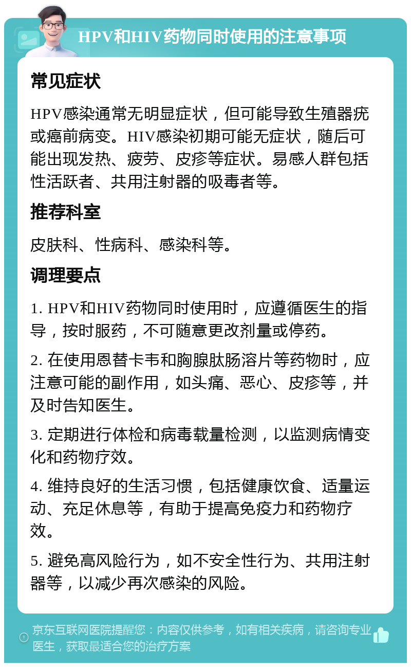 HPV和HIV药物同时使用的注意事项 常见症状 HPV感染通常无明显症状，但可能导致生殖器疣或癌前病变。HIV感染初期可能无症状，随后可能出现发热、疲劳、皮疹等症状。易感人群包括性活跃者、共用注射器的吸毒者等。 推荐科室 皮肤科、性病科、感染科等。 调理要点 1. HPV和HIV药物同时使用时，应遵循医生的指导，按时服药，不可随意更改剂量或停药。 2. 在使用恩替卡韦和胸腺肽肠溶片等药物时，应注意可能的副作用，如头痛、恶心、皮疹等，并及时告知医生。 3. 定期进行体检和病毒载量检测，以监测病情变化和药物疗效。 4. 维持良好的生活习惯，包括健康饮食、适量运动、充足休息等，有助于提高免疫力和药物疗效。 5. 避免高风险行为，如不安全性行为、共用注射器等，以减少再次感染的风险。