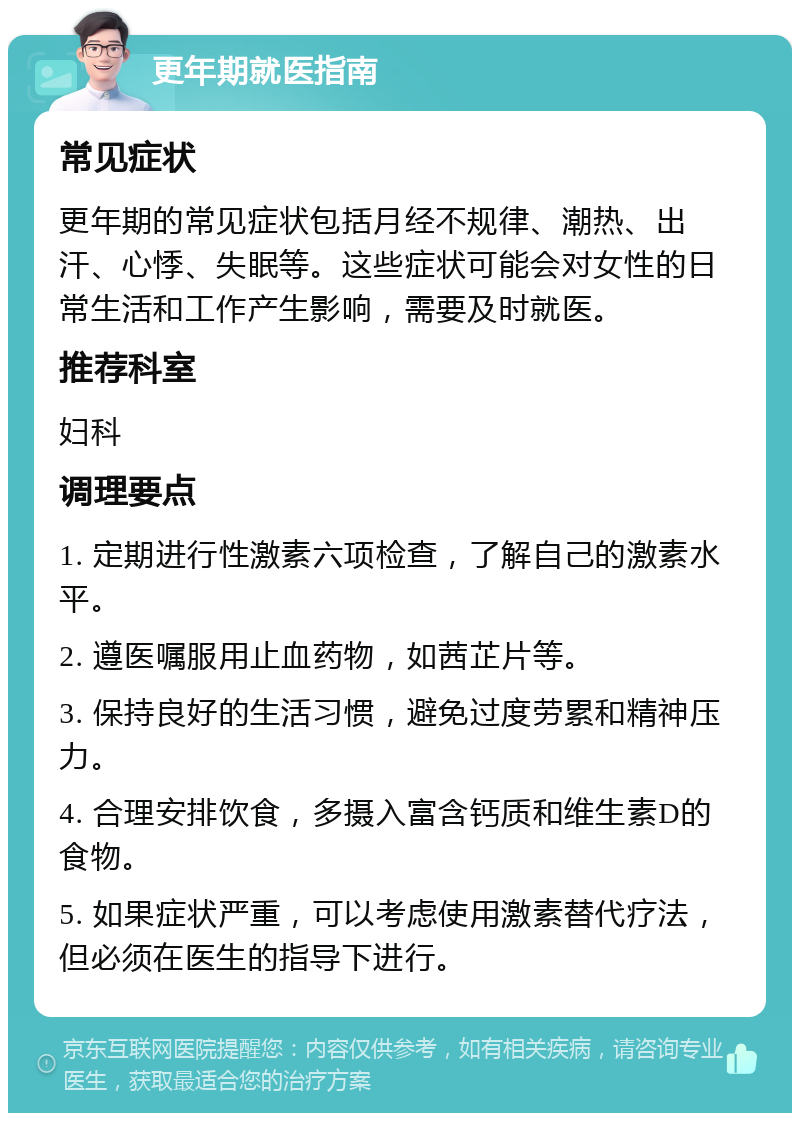 更年期就医指南 常见症状 更年期的常见症状包括月经不规律、潮热、出汗、心悸、失眠等。这些症状可能会对女性的日常生活和工作产生影响，需要及时就医。 推荐科室 妇科 调理要点 1. 定期进行性激素六项检查，了解自己的激素水平。 2. 遵医嘱服用止血药物，如茜芷片等。 3. 保持良好的生活习惯，避免过度劳累和精神压力。 4. 合理安排饮食，多摄入富含钙质和维生素D的食物。 5. 如果症状严重，可以考虑使用激素替代疗法，但必须在医生的指导下进行。