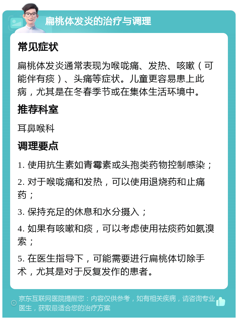 扁桃体发炎的治疗与调理 常见症状 扁桃体发炎通常表现为喉咙痛、发热、咳嗽（可能伴有痰）、头痛等症状。儿童更容易患上此病，尤其是在冬春季节或在集体生活环境中。 推荐科室 耳鼻喉科 调理要点 1. 使用抗生素如青霉素或头孢类药物控制感染； 2. 对于喉咙痛和发热，可以使用退烧药和止痛药； 3. 保持充足的休息和水分摄入； 4. 如果有咳嗽和痰，可以考虑使用祛痰药如氨溴索； 5. 在医生指导下，可能需要进行扁桃体切除手术，尤其是对于反复发作的患者。