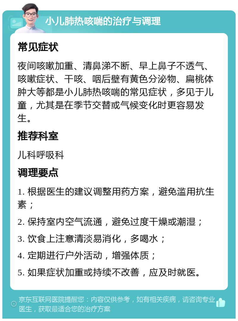 小儿肺热咳喘的治疗与调理 常见症状 夜间咳嗽加重、清鼻涕不断、早上鼻子不透气、咳嗽症状、干咳、咽后壁有黄色分泌物、扁桃体肿大等都是小儿肺热咳喘的常见症状，多见于儿童，尤其是在季节交替或气候变化时更容易发生。 推荐科室 儿科呼吸科 调理要点 1. 根据医生的建议调整用药方案，避免滥用抗生素； 2. 保持室内空气流通，避免过度干燥或潮湿； 3. 饮食上注意清淡易消化，多喝水； 4. 定期进行户外活动，增强体质； 5. 如果症状加重或持续不改善，应及时就医。