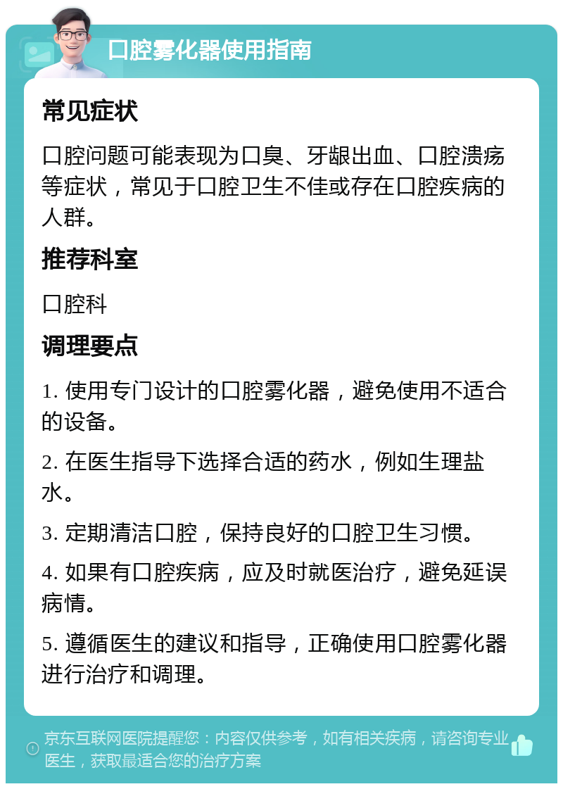 口腔雾化器使用指南 常见症状 口腔问题可能表现为口臭、牙龈出血、口腔溃疡等症状，常见于口腔卫生不佳或存在口腔疾病的人群。 推荐科室 口腔科 调理要点 1. 使用专门设计的口腔雾化器，避免使用不适合的设备。 2. 在医生指导下选择合适的药水，例如生理盐水。 3. 定期清洁口腔，保持良好的口腔卫生习惯。 4. 如果有口腔疾病，应及时就医治疗，避免延误病情。 5. 遵循医生的建议和指导，正确使用口腔雾化器进行治疗和调理。