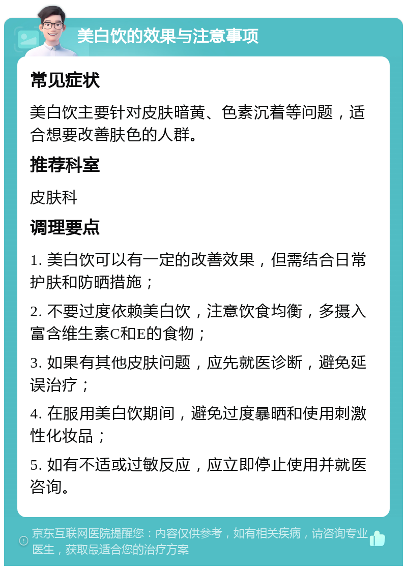 美白饮的效果与注意事项 常见症状 美白饮主要针对皮肤暗黄、色素沉着等问题，适合想要改善肤色的人群。 推荐科室 皮肤科 调理要点 1. 美白饮可以有一定的改善效果，但需结合日常护肤和防晒措施； 2. 不要过度依赖美白饮，注意饮食均衡，多摄入富含维生素C和E的食物； 3. 如果有其他皮肤问题，应先就医诊断，避免延误治疗； 4. 在服用美白饮期间，避免过度暴晒和使用刺激性化妆品； 5. 如有不适或过敏反应，应立即停止使用并就医咨询。