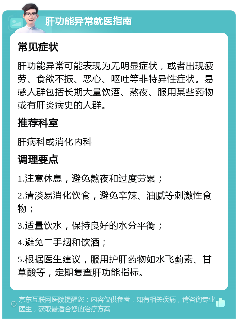 肝功能异常就医指南 常见症状 肝功能异常可能表现为无明显症状，或者出现疲劳、食欲不振、恶心、呕吐等非特异性症状。易感人群包括长期大量饮酒、熬夜、服用某些药物或有肝炎病史的人群。 推荐科室 肝病科或消化内科 调理要点 1.注意休息，避免熬夜和过度劳累； 2.清淡易消化饮食，避免辛辣、油腻等刺激性食物； 3.适量饮水，保持良好的水分平衡； 4.避免二手烟和饮酒； 5.根据医生建议，服用护肝药物如水飞蓟素、甘草酸等，定期复查肝功能指标。