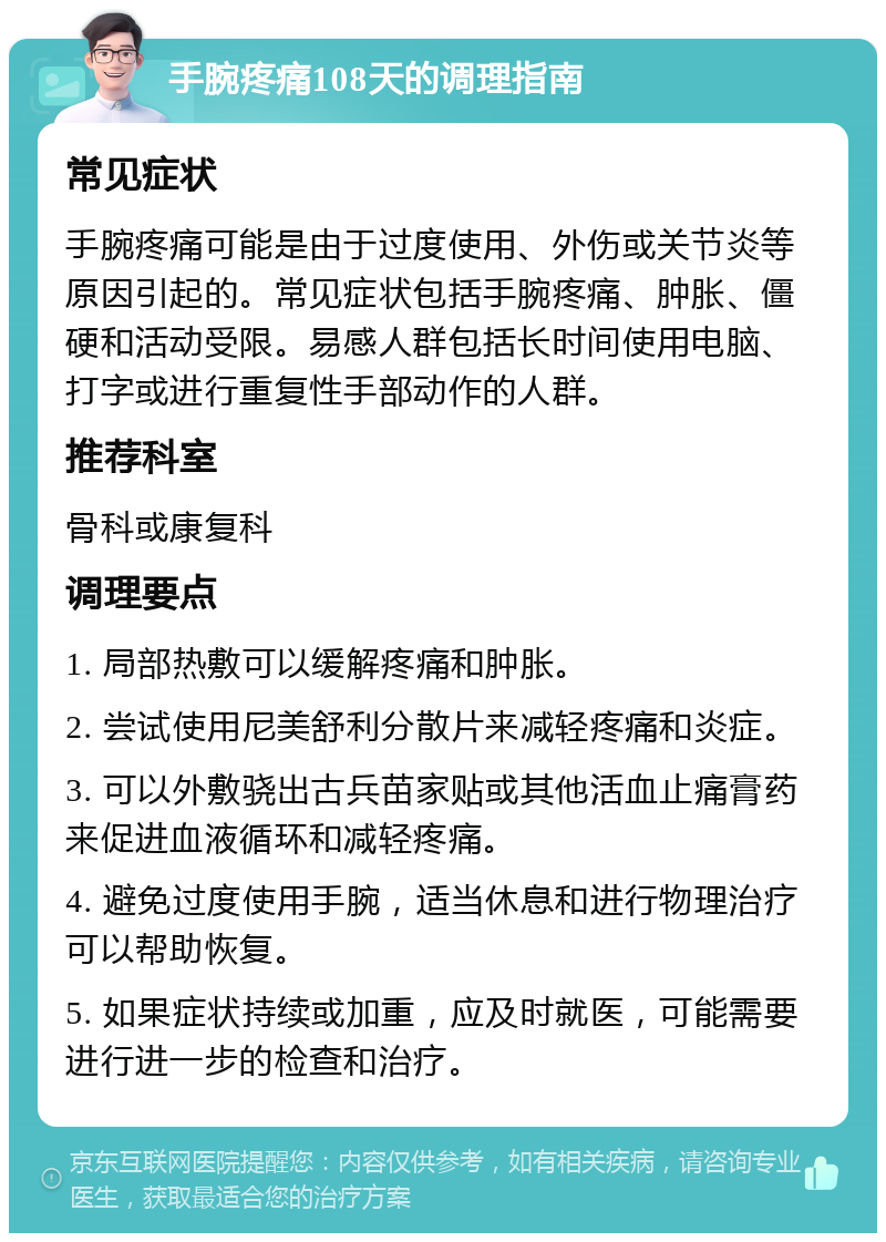 手腕疼痛108天的调理指南 常见症状 手腕疼痛可能是由于过度使用、外伤或关节炎等原因引起的。常见症状包括手腕疼痛、肿胀、僵硬和活动受限。易感人群包括长时间使用电脑、打字或进行重复性手部动作的人群。 推荐科室 骨科或康复科 调理要点 1. 局部热敷可以缓解疼痛和肿胀。 2. 尝试使用尼美舒利分散片来减轻疼痛和炎症。 3. 可以外敷骁出古兵苗家贴或其他活血止痛膏药来促进血液循环和减轻疼痛。 4. 避免过度使用手腕，适当休息和进行物理治疗可以帮助恢复。 5. 如果症状持续或加重，应及时就医，可能需要进行进一步的检查和治疗。