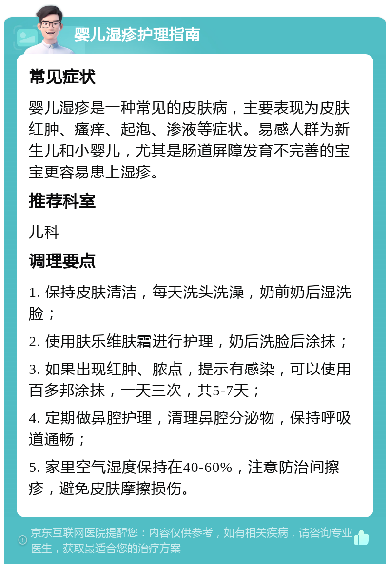 婴儿湿疹护理指南 常见症状 婴儿湿疹是一种常见的皮肤病，主要表现为皮肤红肿、瘙痒、起泡、渗液等症状。易感人群为新生儿和小婴儿，尤其是肠道屏障发育不完善的宝宝更容易患上湿疹。 推荐科室 儿科 调理要点 1. 保持皮肤清洁，每天洗头洗澡，奶前奶后湿洗脸； 2. 使用肤乐维肤霜进行护理，奶后洗脸后涂抹； 3. 如果出现红肿、脓点，提示有感染，可以使用百多邦涂抹，一天三次，共5-7天； 4. 定期做鼻腔护理，清理鼻腔分泌物，保持呼吸道通畅； 5. 家里空气湿度保持在40-60%，注意防治间擦疹，避免皮肤摩擦损伤。