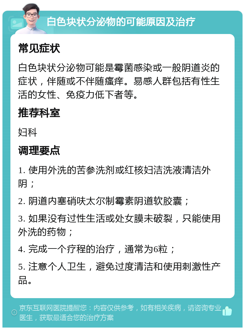 白色块状分泌物的可能原因及治疗 常见症状 白色块状分泌物可能是霉菌感染或一般阴道炎的症状，伴随或不伴随瘙痒。易感人群包括有性生活的女性、免疫力低下者等。 推荐科室 妇科 调理要点 1. 使用外洗的苦参洗剂或红核妇洁洗液清洁外阴； 2. 阴道内塞硝呋太尔制霉素阴道软胶囊； 3. 如果没有过性生活或处女膜未破裂，只能使用外洗的药物； 4. 完成一个疗程的治疗，通常为6粒； 5. 注意个人卫生，避免过度清洁和使用刺激性产品。