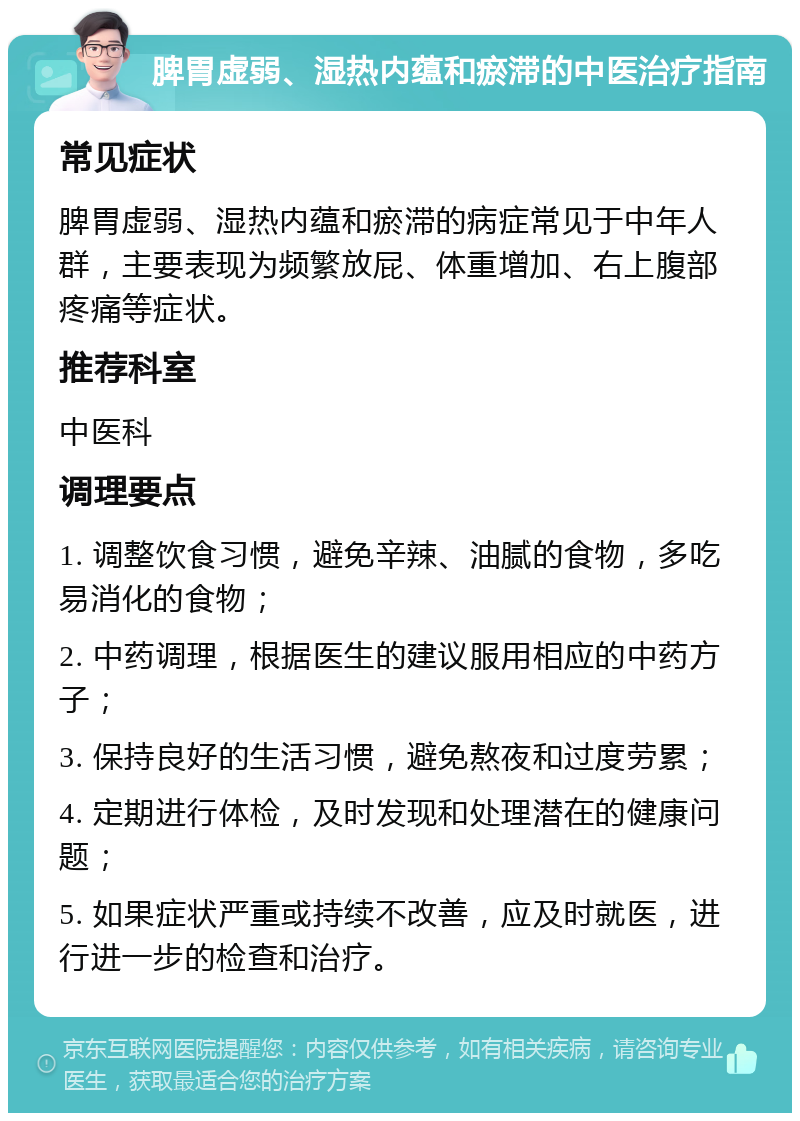 脾胃虚弱、湿热内蕴和瘀滞的中医治疗指南 常见症状 脾胃虚弱、湿热内蕴和瘀滞的病症常见于中年人群，主要表现为频繁放屁、体重增加、右上腹部疼痛等症状。 推荐科室 中医科 调理要点 1. 调整饮食习惯，避免辛辣、油腻的食物，多吃易消化的食物； 2. 中药调理，根据医生的建议服用相应的中药方子； 3. 保持良好的生活习惯，避免熬夜和过度劳累； 4. 定期进行体检，及时发现和处理潜在的健康问题； 5. 如果症状严重或持续不改善，应及时就医，进行进一步的检查和治疗。