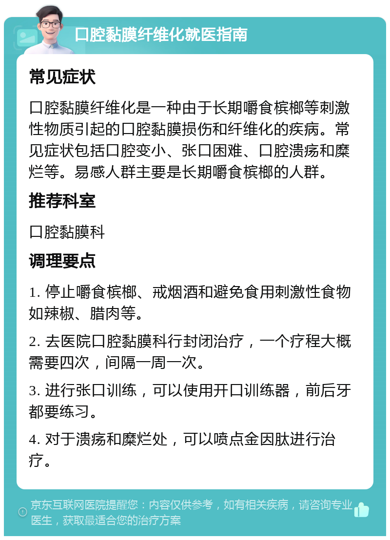 口腔黏膜纤维化就医指南 常见症状 口腔黏膜纤维化是一种由于长期嚼食槟榔等刺激性物质引起的口腔黏膜损伤和纤维化的疾病。常见症状包括口腔变小、张口困难、口腔溃疡和糜烂等。易感人群主要是长期嚼食槟榔的人群。 推荐科室 口腔黏膜科 调理要点 1. 停止嚼食槟榔、戒烟酒和避免食用刺激性食物如辣椒、腊肉等。 2. 去医院口腔黏膜科行封闭治疗，一个疗程大概需要四次，间隔一周一次。 3. 进行张口训练，可以使用开口训练器，前后牙都要练习。 4. 对于溃疡和糜烂处，可以喷点金因肽进行治疗。