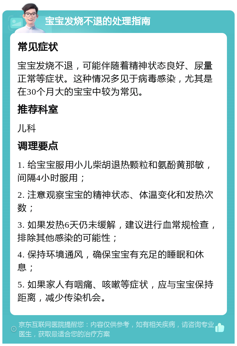 宝宝发烧不退的处理指南 常见症状 宝宝发烧不退，可能伴随着精神状态良好、尿量正常等症状。这种情况多见于病毒感染，尤其是在30个月大的宝宝中较为常见。 推荐科室 儿科 调理要点 1. 给宝宝服用小儿柴胡退热颗粒和氨酚黄那敏，间隔4小时服用； 2. 注意观察宝宝的精神状态、体温变化和发热次数； 3. 如果发热6天仍未缓解，建议进行血常规检查，排除其他感染的可能性； 4. 保持环境通风，确保宝宝有充足的睡眠和休息； 5. 如果家人有咽痛、咳嗽等症状，应与宝宝保持距离，减少传染机会。