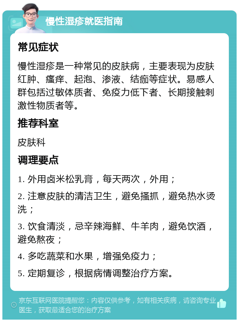 慢性湿疹就医指南 常见症状 慢性湿疹是一种常见的皮肤病，主要表现为皮肤红肿、瘙痒、起泡、渗液、结痂等症状。易感人群包括过敏体质者、免疫力低下者、长期接触刺激性物质者等。 推荐科室 皮肤科 调理要点 1. 外用卤米松乳膏，每天两次，外用； 2. 注意皮肤的清洁卫生，避免搔抓，避免热水烫洗； 3. 饮食清淡，忌辛辣海鲜、牛羊肉，避免饮酒，避免熬夜； 4. 多吃蔬菜和水果，增强免疫力； 5. 定期复诊，根据病情调整治疗方案。