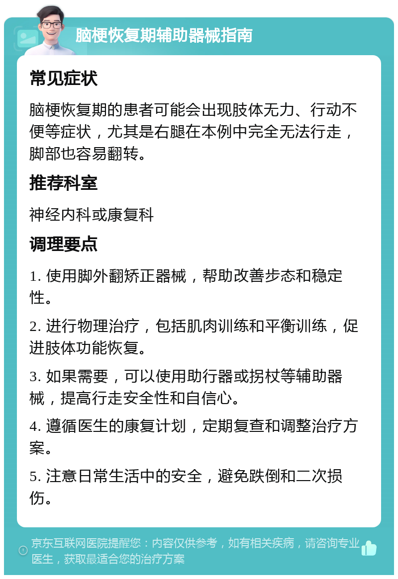 脑梗恢复期辅助器械指南 常见症状 脑梗恢复期的患者可能会出现肢体无力、行动不便等症状，尤其是右腿在本例中完全无法行走，脚部也容易翻转。 推荐科室 神经内科或康复科 调理要点 1. 使用脚外翻矫正器械，帮助改善步态和稳定性。 2. 进行物理治疗，包括肌肉训练和平衡训练，促进肢体功能恢复。 3. 如果需要，可以使用助行器或拐杖等辅助器械，提高行走安全性和自信心。 4. 遵循医生的康复计划，定期复查和调整治疗方案。 5. 注意日常生活中的安全，避免跌倒和二次损伤。