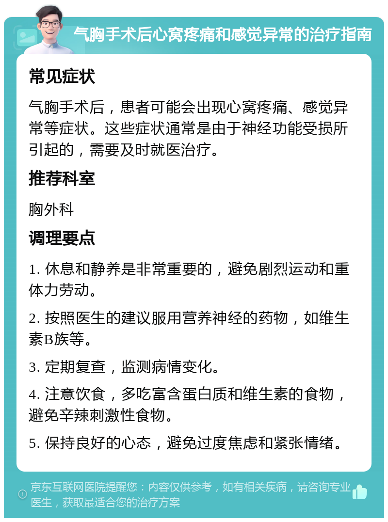 气胸手术后心窝疼痛和感觉异常的治疗指南 常见症状 气胸手术后，患者可能会出现心窝疼痛、感觉异常等症状。这些症状通常是由于神经功能受损所引起的，需要及时就医治疗。 推荐科室 胸外科 调理要点 1. 休息和静养是非常重要的，避免剧烈运动和重体力劳动。 2. 按照医生的建议服用营养神经的药物，如维生素B族等。 3. 定期复查，监测病情变化。 4. 注意饮食，多吃富含蛋白质和维生素的食物，避免辛辣刺激性食物。 5. 保持良好的心态，避免过度焦虑和紧张情绪。