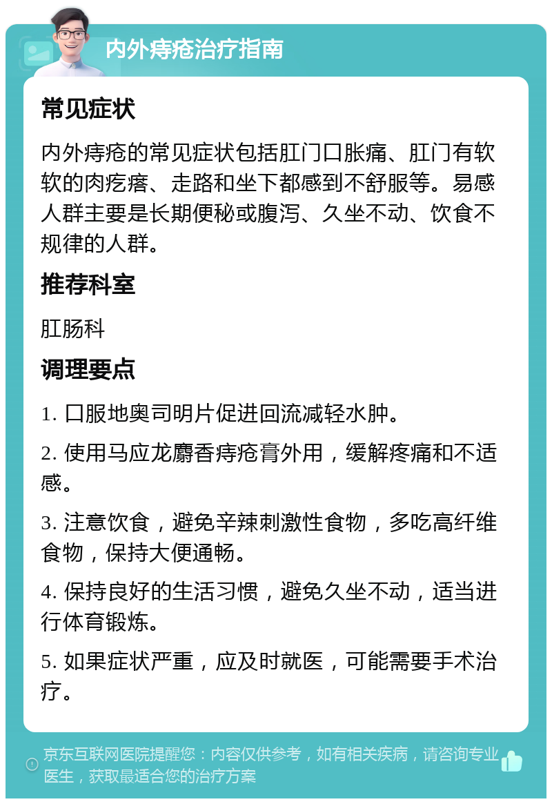 内外痔疮治疗指南 常见症状 内外痔疮的常见症状包括肛门口胀痛、肛门有软软的肉疙瘩、走路和坐下都感到不舒服等。易感人群主要是长期便秘或腹泻、久坐不动、饮食不规律的人群。 推荐科室 肛肠科 调理要点 1. 口服地奥司明片促进回流减轻水肿。 2. 使用马应龙麝香痔疮膏外用，缓解疼痛和不适感。 3. 注意饮食，避免辛辣刺激性食物，多吃高纤维食物，保持大便通畅。 4. 保持良好的生活习惯，避免久坐不动，适当进行体育锻炼。 5. 如果症状严重，应及时就医，可能需要手术治疗。