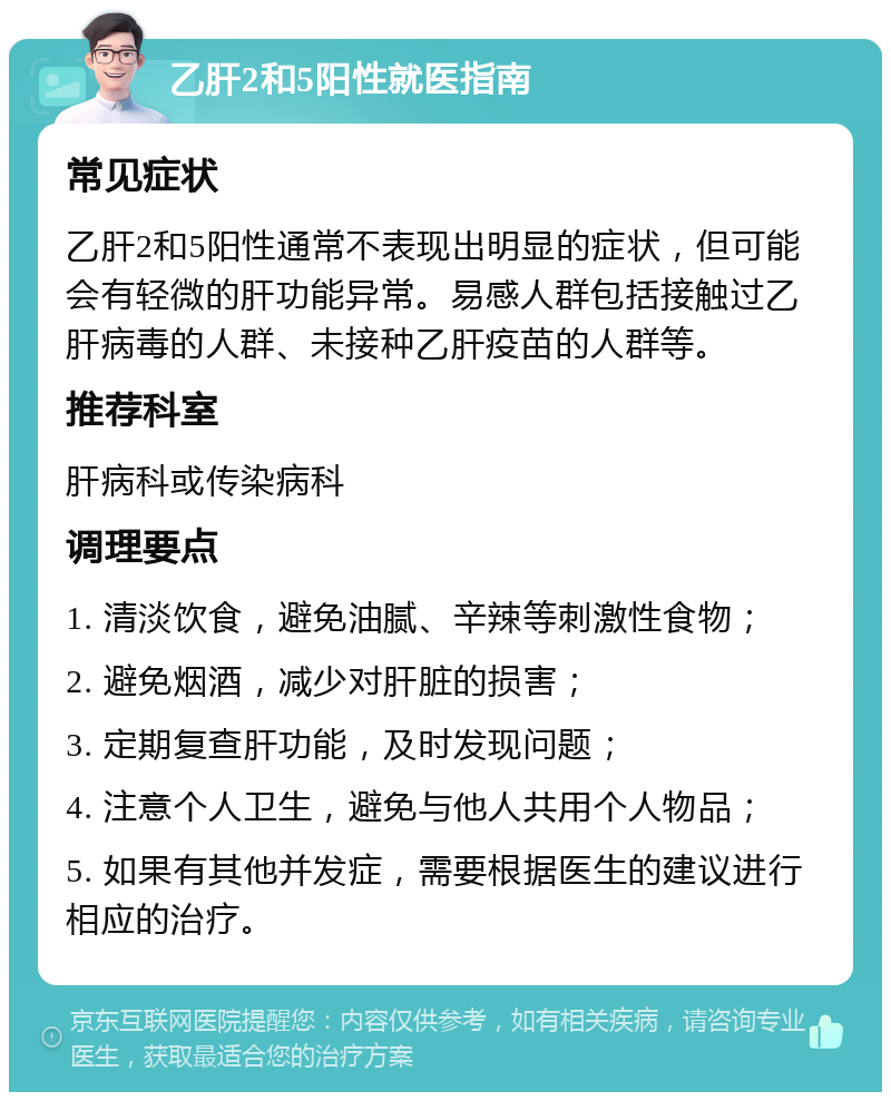 乙肝2和5阳性就医指南 常见症状 乙肝2和5阳性通常不表现出明显的症状，但可能会有轻微的肝功能异常。易感人群包括接触过乙肝病毒的人群、未接种乙肝疫苗的人群等。 推荐科室 肝病科或传染病科 调理要点 1. 清淡饮食，避免油腻、辛辣等刺激性食物； 2. 避免烟酒，减少对肝脏的损害； 3. 定期复查肝功能，及时发现问题； 4. 注意个人卫生，避免与他人共用个人物品； 5. 如果有其他并发症，需要根据医生的建议进行相应的治疗。