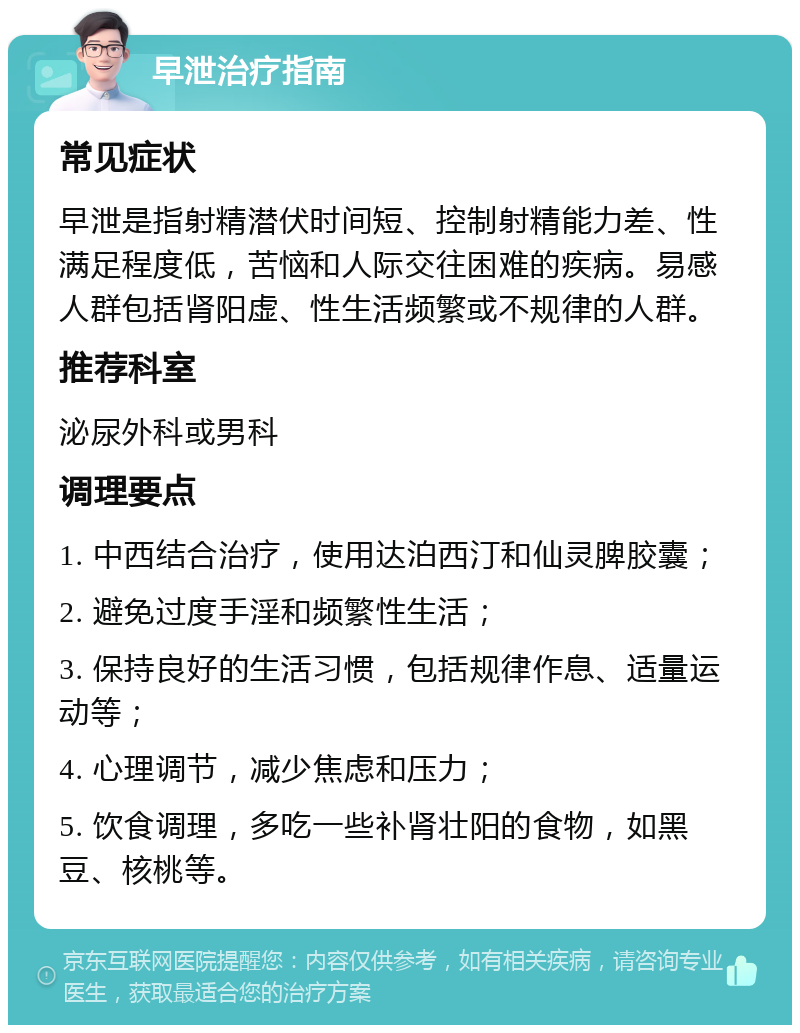 早泄治疗指南 常见症状 早泄是指射精潜伏时间短、控制射精能力差、性满足程度低，苦恼和人际交往困难的疾病。易感人群包括肾阳虚、性生活频繁或不规律的人群。 推荐科室 泌尿外科或男科 调理要点 1. 中西结合治疗，使用达泊西汀和仙灵脾胶囊； 2. 避免过度手淫和频繁性生活； 3. 保持良好的生活习惯，包括规律作息、适量运动等； 4. 心理调节，减少焦虑和压力； 5. 饮食调理，多吃一些补肾壮阳的食物，如黑豆、核桃等。