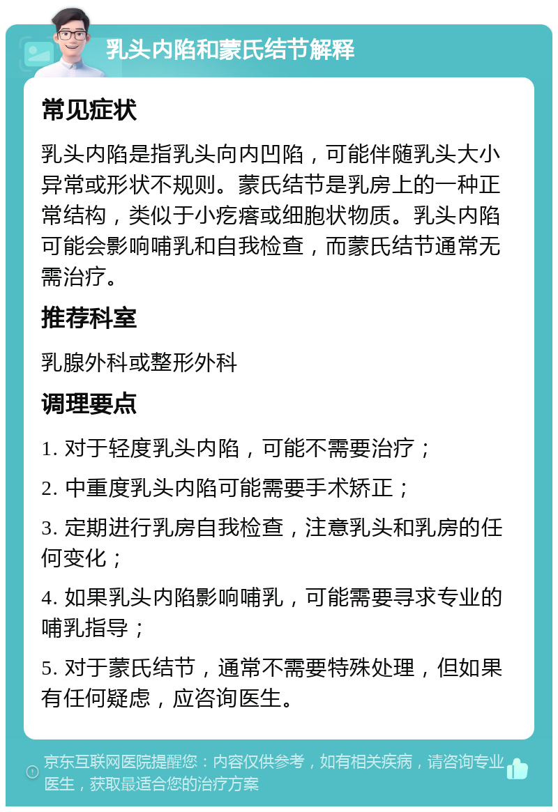 乳头内陷和蒙氏结节解释 常见症状 乳头内陷是指乳头向内凹陷，可能伴随乳头大小异常或形状不规则。蒙氏结节是乳房上的一种正常结构，类似于小疙瘩或细胞状物质。乳头内陷可能会影响哺乳和自我检查，而蒙氏结节通常无需治疗。 推荐科室 乳腺外科或整形外科 调理要点 1. 对于轻度乳头内陷，可能不需要治疗； 2. 中重度乳头内陷可能需要手术矫正； 3. 定期进行乳房自我检查，注意乳头和乳房的任何变化； 4. 如果乳头内陷影响哺乳，可能需要寻求专业的哺乳指导； 5. 对于蒙氏结节，通常不需要特殊处理，但如果有任何疑虑，应咨询医生。