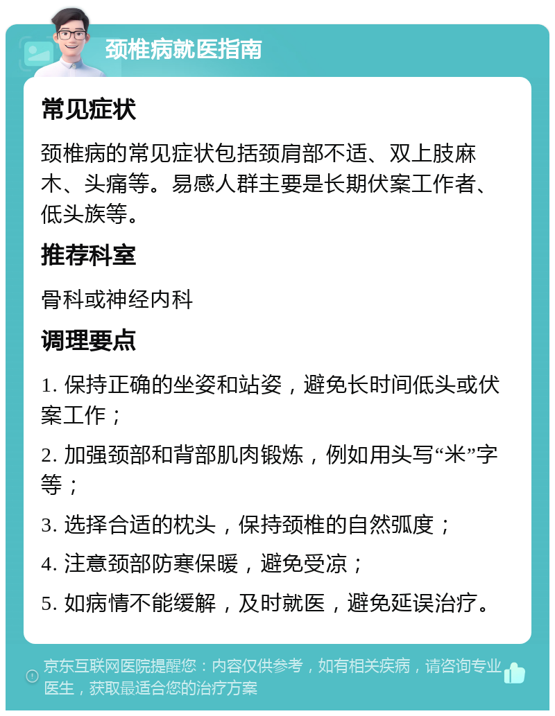 颈椎病就医指南 常见症状 颈椎病的常见症状包括颈肩部不适、双上肢麻木、头痛等。易感人群主要是长期伏案工作者、低头族等。 推荐科室 骨科或神经内科 调理要点 1. 保持正确的坐姿和站姿，避免长时间低头或伏案工作； 2. 加强颈部和背部肌肉锻炼，例如用头写“米”字等； 3. 选择合适的枕头，保持颈椎的自然弧度； 4. 注意颈部防寒保暖，避免受凉； 5. 如病情不能缓解，及时就医，避免延误治疗。