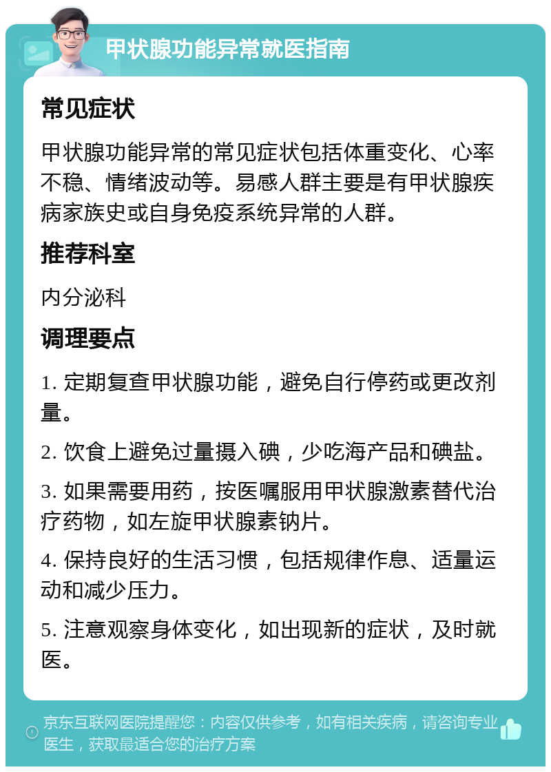 甲状腺功能异常就医指南 常见症状 甲状腺功能异常的常见症状包括体重变化、心率不稳、情绪波动等。易感人群主要是有甲状腺疾病家族史或自身免疫系统异常的人群。 推荐科室 内分泌科 调理要点 1. 定期复查甲状腺功能，避免自行停药或更改剂量。 2. 饮食上避免过量摄入碘，少吃海产品和碘盐。 3. 如果需要用药，按医嘱服用甲状腺激素替代治疗药物，如左旋甲状腺素钠片。 4. 保持良好的生活习惯，包括规律作息、适量运动和减少压力。 5. 注意观察身体变化，如出现新的症状，及时就医。