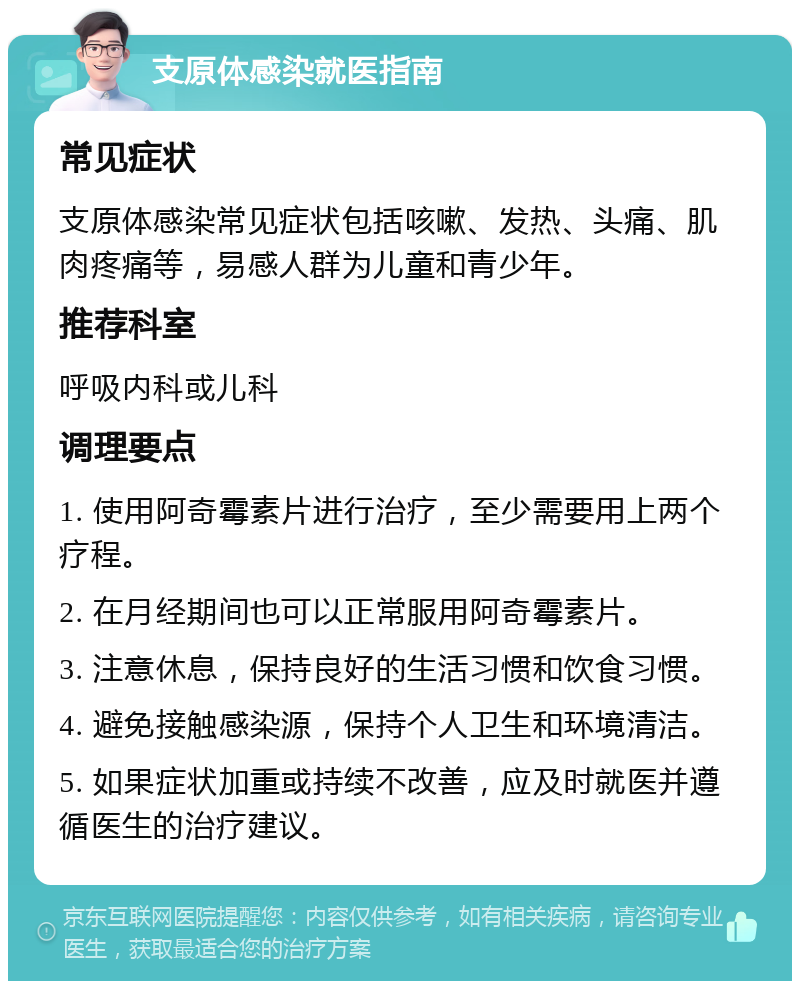 支原体感染就医指南 常见症状 支原体感染常见症状包括咳嗽、发热、头痛、肌肉疼痛等，易感人群为儿童和青少年。 推荐科室 呼吸内科或儿科 调理要点 1. 使用阿奇霉素片进行治疗，至少需要用上两个疗程。 2. 在月经期间也可以正常服用阿奇霉素片。 3. 注意休息，保持良好的生活习惯和饮食习惯。 4. 避免接触感染源，保持个人卫生和环境清洁。 5. 如果症状加重或持续不改善，应及时就医并遵循医生的治疗建议。