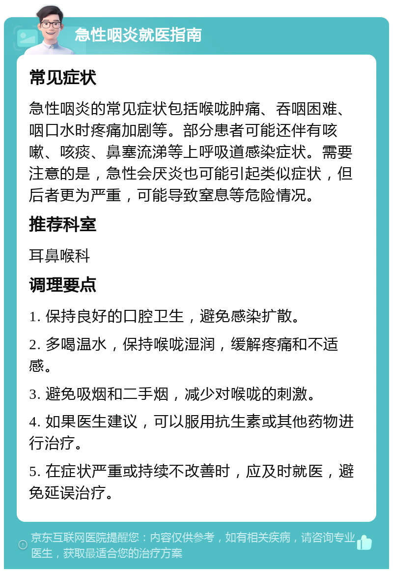 急性咽炎就医指南 常见症状 急性咽炎的常见症状包括喉咙肿痛、吞咽困难、咽口水时疼痛加剧等。部分患者可能还伴有咳嗽、咳痰、鼻塞流涕等上呼吸道感染症状。需要注意的是，急性会厌炎也可能引起类似症状，但后者更为严重，可能导致窒息等危险情况。 推荐科室 耳鼻喉科 调理要点 1. 保持良好的口腔卫生，避免感染扩散。 2. 多喝温水，保持喉咙湿润，缓解疼痛和不适感。 3. 避免吸烟和二手烟，减少对喉咙的刺激。 4. 如果医生建议，可以服用抗生素或其他药物进行治疗。 5. 在症状严重或持续不改善时，应及时就医，避免延误治疗。