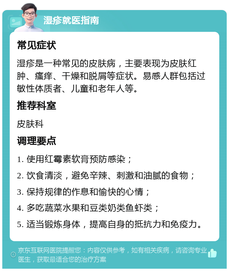 湿疹就医指南 常见症状 湿疹是一种常见的皮肤病，主要表现为皮肤红肿、瘙痒、干燥和脱屑等症状。易感人群包括过敏性体质者、儿童和老年人等。 推荐科室 皮肤科 调理要点 1. 使用红霉素软膏预防感染； 2. 饮食清淡，避免辛辣、刺激和油腻的食物； 3. 保持规律的作息和愉快的心情； 4. 多吃蔬菜水果和豆类奶类鱼虾类； 5. 适当锻炼身体，提高自身的抵抗力和免疫力。