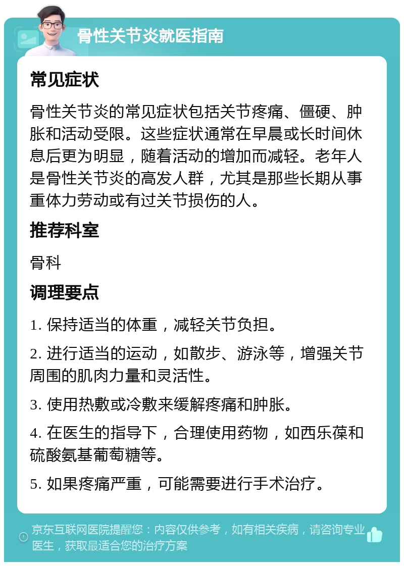 骨性关节炎就医指南 常见症状 骨性关节炎的常见症状包括关节疼痛、僵硬、肿胀和活动受限。这些症状通常在早晨或长时间休息后更为明显，随着活动的增加而减轻。老年人是骨性关节炎的高发人群，尤其是那些长期从事重体力劳动或有过关节损伤的人。 推荐科室 骨科 调理要点 1. 保持适当的体重，减轻关节负担。 2. 进行适当的运动，如散步、游泳等，增强关节周围的肌肉力量和灵活性。 3. 使用热敷或冷敷来缓解疼痛和肿胀。 4. 在医生的指导下，合理使用药物，如西乐葆和硫酸氨基葡萄糖等。 5. 如果疼痛严重，可能需要进行手术治疗。