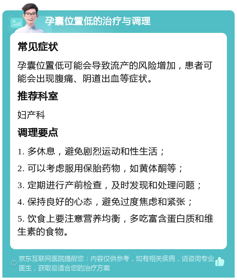 孕囊位置低的治疗与调理 常见症状 孕囊位置低可能会导致流产的风险增加，患者可能会出现腹痛、阴道出血等症状。 推荐科室 妇产科 调理要点 1. 多休息，避免剧烈运动和性生活； 2. 可以考虑服用保胎药物，如黄体酮等； 3. 定期进行产前检查，及时发现和处理问题； 4. 保持良好的心态，避免过度焦虑和紧张； 5. 饮食上要注意营养均衡，多吃富含蛋白质和维生素的食物。