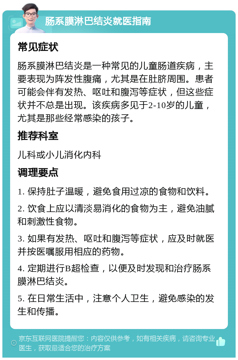 肠系膜淋巴结炎就医指南 常见症状 肠系膜淋巴结炎是一种常见的儿童肠道疾病，主要表现为阵发性腹痛，尤其是在肚脐周围。患者可能会伴有发热、呕吐和腹泻等症状，但这些症状并不总是出现。该疾病多见于2-10岁的儿童，尤其是那些经常感染的孩子。 推荐科室 儿科或小儿消化内科 调理要点 1. 保持肚子温暖，避免食用过凉的食物和饮料。 2. 饮食上应以清淡易消化的食物为主，避免油腻和刺激性食物。 3. 如果有发热、呕吐和腹泻等症状，应及时就医并按医嘱服用相应的药物。 4. 定期进行B超检查，以便及时发现和治疗肠系膜淋巴结炎。 5. 在日常生活中，注意个人卫生，避免感染的发生和传播。