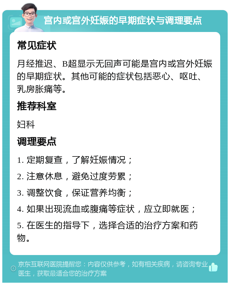 宫内或宫外妊娠的早期症状与调理要点 常见症状 月经推迟、B超显示无回声可能是宫内或宫外妊娠的早期症状。其他可能的症状包括恶心、呕吐、乳房胀痛等。 推荐科室 妇科 调理要点 1. 定期复查，了解妊娠情况； 2. 注意休息，避免过度劳累； 3. 调整饮食，保证营养均衡； 4. 如果出现流血或腹痛等症状，应立即就医； 5. 在医生的指导下，选择合适的治疗方案和药物。