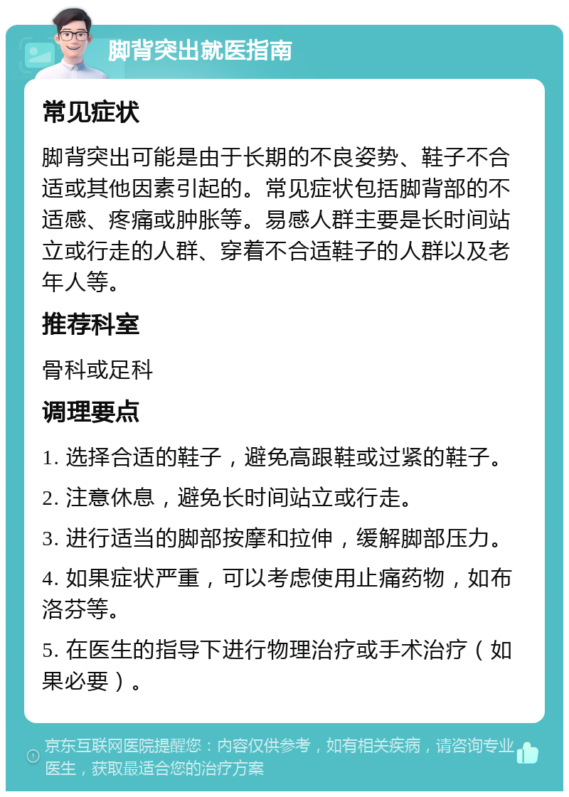 脚背突出就医指南 常见症状 脚背突出可能是由于长期的不良姿势、鞋子不合适或其他因素引起的。常见症状包括脚背部的不适感、疼痛或肿胀等。易感人群主要是长时间站立或行走的人群、穿着不合适鞋子的人群以及老年人等。 推荐科室 骨科或足科 调理要点 1. 选择合适的鞋子，避免高跟鞋或过紧的鞋子。 2. 注意休息，避免长时间站立或行走。 3. 进行适当的脚部按摩和拉伸，缓解脚部压力。 4. 如果症状严重，可以考虑使用止痛药物，如布洛芬等。 5. 在医生的指导下进行物理治疗或手术治疗（如果必要）。