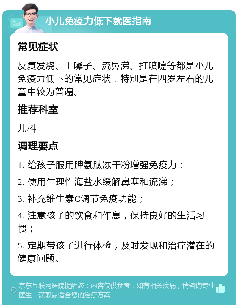 小儿免疫力低下就医指南 常见症状 反复发烧、上嗓子、流鼻涕、打喷嚏等都是小儿免疫力低下的常见症状，特别是在四岁左右的儿童中较为普遍。 推荐科室 儿科 调理要点 1. 给孩子服用脾氨肽冻干粉增强免疫力； 2. 使用生理性海盐水缓解鼻塞和流涕； 3. 补充维生素C调节免疫功能； 4. 注意孩子的饮食和作息，保持良好的生活习惯； 5. 定期带孩子进行体检，及时发现和治疗潜在的健康问题。