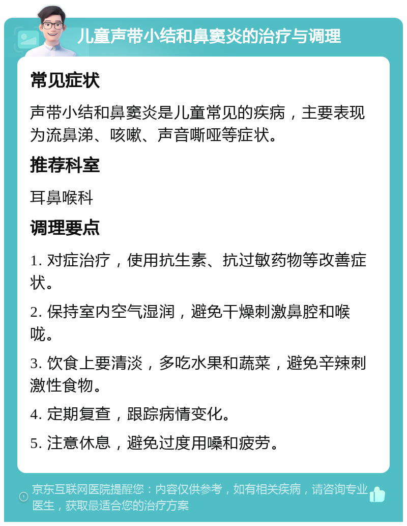 儿童声带小结和鼻窦炎的治疗与调理 常见症状 声带小结和鼻窦炎是儿童常见的疾病，主要表现为流鼻涕、咳嗽、声音嘶哑等症状。 推荐科室 耳鼻喉科 调理要点 1. 对症治疗，使用抗生素、抗过敏药物等改善症状。 2. 保持室内空气湿润，避免干燥刺激鼻腔和喉咙。 3. 饮食上要清淡，多吃水果和蔬菜，避免辛辣刺激性食物。 4. 定期复查，跟踪病情变化。 5. 注意休息，避免过度用嗓和疲劳。